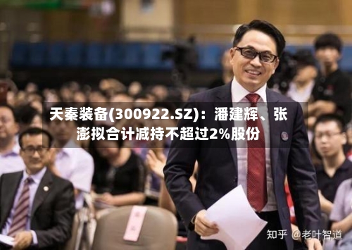 天秦装备(300922.SZ)：潘建辉、张澎拟合计减持不超过2%股份-第1张图片