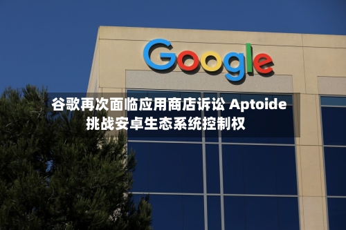 谷歌再次面临应用商店诉讼 Aptoide挑战安卓生态系统控制权
