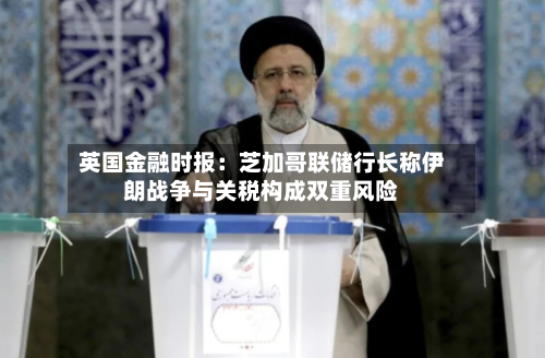 英国金融时报：芝加哥联储行长称伊朗战争与关税构成双重风险