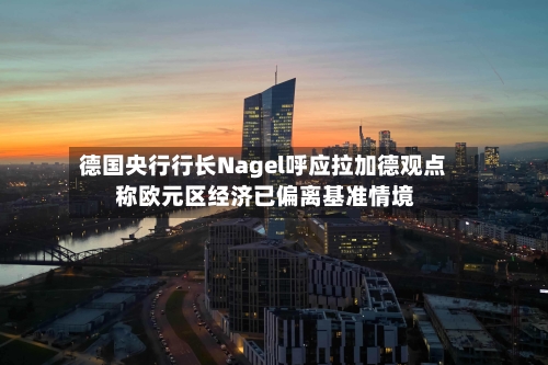 德国央行行长Nagel呼应拉加德观点 称欧元区经济已偏离基准情境