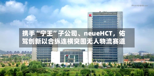 携手“宁王	”子公司、neueHCT	，佑驾创新以合纵连横突围无人物流赛道-第2张图片