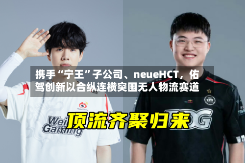 携手“宁王”子公司、neueHCT，佑驾创新以合纵连横突围无人物流赛道-第3张图片