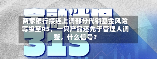 两家银行接连上调部分代销基金风险等级至R5，一只产品还先于管理人调整，什么信号？-第2张图片