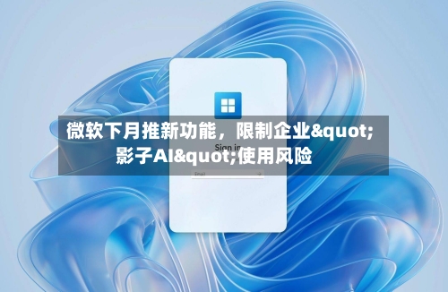 微软下月推新功能，限制企业"影子AI"使用风险-第3张图片