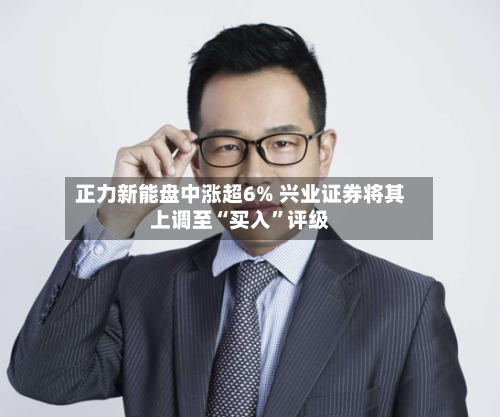 正力新能盘中涨超6% 兴业证券将其上调至“买入”评级-第3张图片