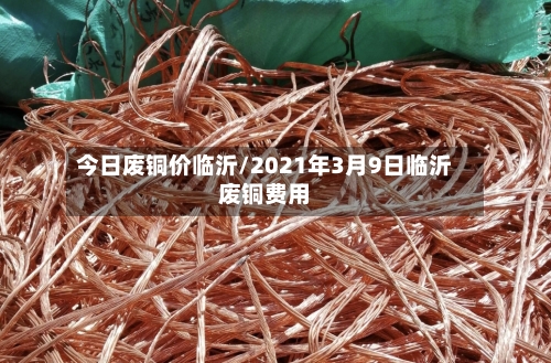 今日废铜价临沂/2021年3月9日临沂废铜费用