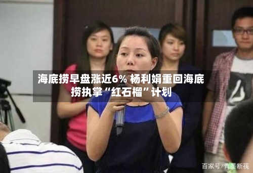 海底捞早盘涨近6% 杨利娟重回海底捞执掌“红石榴”计划