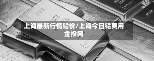 上海最新行情铅价/上海今日铅费用金投网-第2张图片