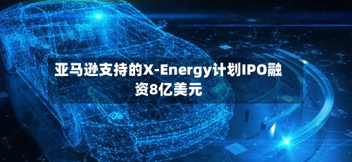 亚马逊支持的X-Energy计划IPO融资8亿美元-第1张图片