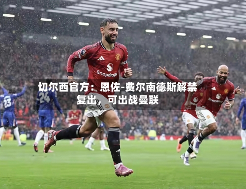 切尔西官方：恩佐-费尔南德斯解禁复出，可出战曼联-第1张图片