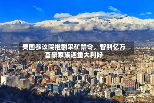 美国参议院推翻采矿禁令，智利亿万富豪家族迎重大利好-第1张图片