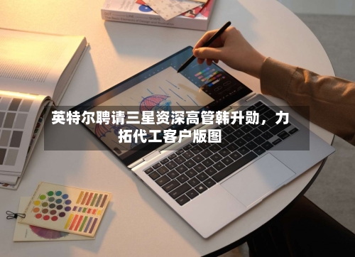 英特尔聘请三星资深高管韩升勋，力拓代工客户版图-第2张图片