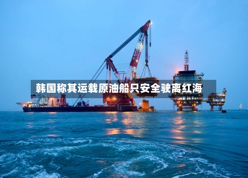 韩国称其运载原油船只安全驶离红海-第1张图片