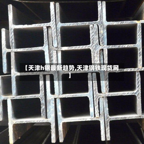 【天津h钢最新趋势,天津钢铁现货网】-第1张图片