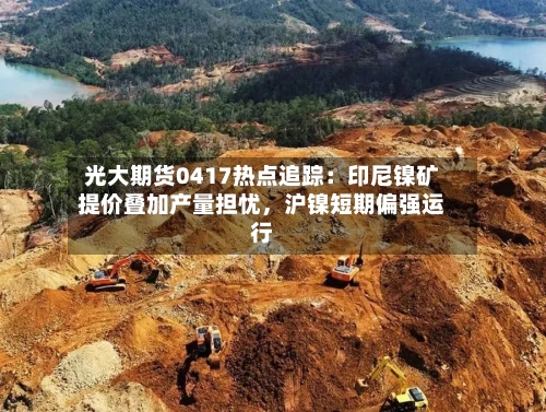 光大期货0417热点追踪：印尼镍矿提价叠加产量担忧，沪镍短期偏强运行-第2张图片