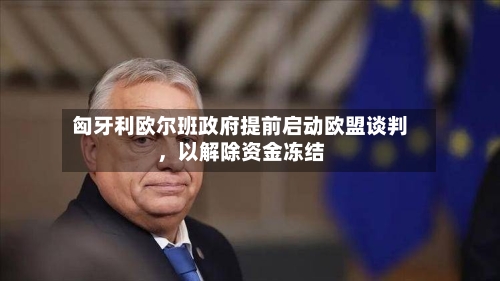 匈牙利欧尔班政府提前启动欧盟谈判，以解除资金冻结-第1张图片