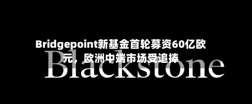 Bridgepoint新基金首轮募资60亿欧元，欧洲中端市场受追捧-第1张图片