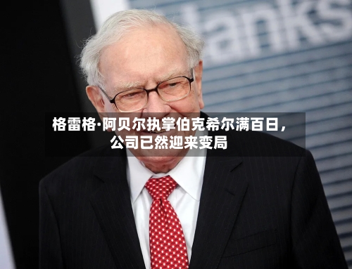 格雷格·阿贝尔执掌伯克希尔满百日，公司已然迎来变局-第2张图片