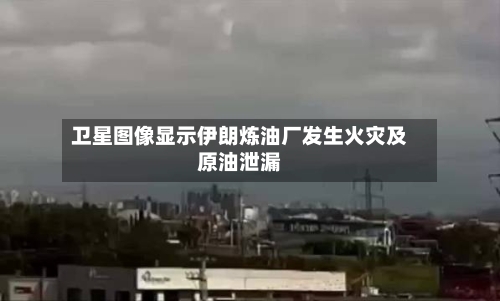 卫星图像显示伊朗炼油厂发生火灾及原油泄漏-第1张图片
