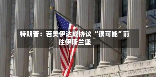 特朗普：若美伊达成协议 “很可能”前往伊斯兰堡-第2张图片