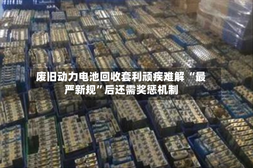 废旧动力电池回收套利顽疾难解 “最严新规”后还需奖惩机制-第1张图片