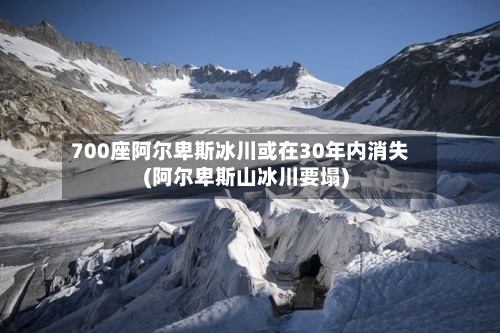 700座阿尔卑斯冰川或在30年内消失(阿尔卑斯山冰川要塌)-第1张图片