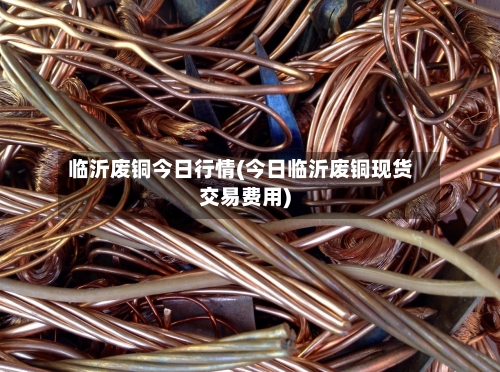 临沂废铜今日行情(今日临沂废铜现货交易费用)-第1张图片