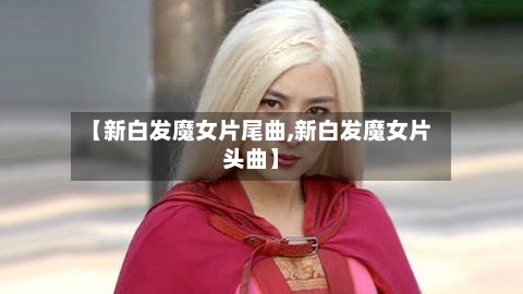 【新白发魔女片尾曲,新白发魔女片头曲】-第3张图片