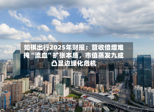 如祺出行2025年财报：营收倍增难掩“流血”扩张本质，市值蒸发九成凸显边缘化危机-第1张图片