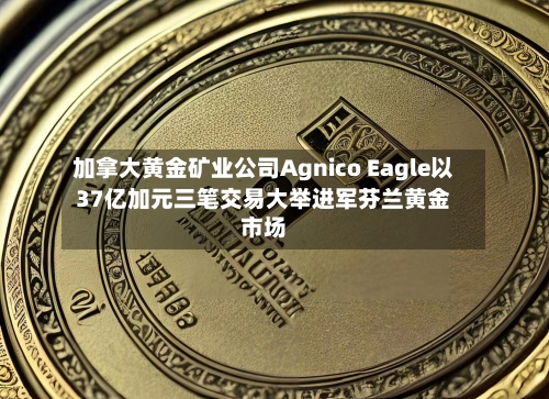 加拿大黄金矿业公司Agnico Eagle以37亿加元三笔交易大举进军芬兰黄金市场-第1张图片