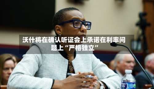 沃什将在确认听证会上承诺在利率问题上“严格独立	”-第1张图片