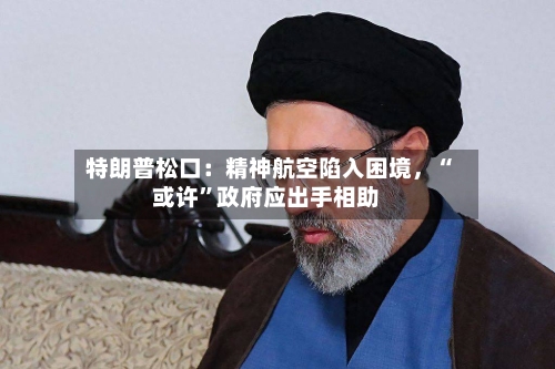 特朗普松口：精神航空陷入困境	，“或许”政府应出手相助-第1张图片