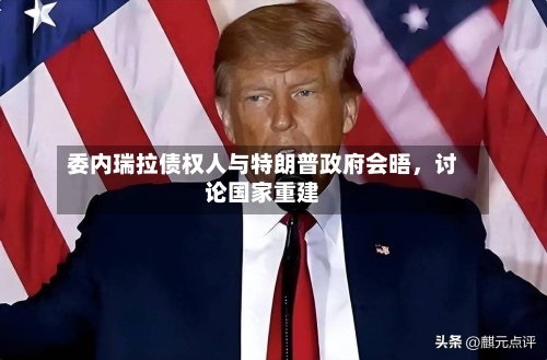 委内瑞拉债权人与特朗普政府会晤，讨论国家重建-第1张图片