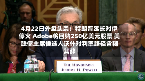 4月22日外盘头条：特朗普延长对伊停火 Adobe将回购250亿美元股票 美联储主席候选人沃什对利率路径含糊其辞-第3张图片