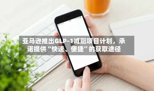 亚马逊推出GLP-1减肥项目计划	，承诺提供“快速	、便捷”的获取途径-第1张图片