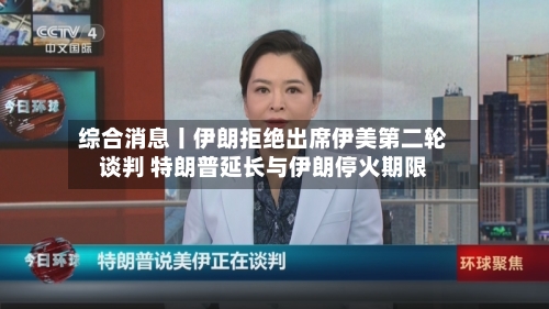 综合消息丨伊朗拒绝出席伊美第二轮谈判 特朗普延长与伊朗停火期限-第2张图片