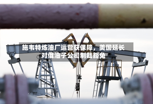 施韦特炼油厂运营获保障，美国延长对俄油子公司制裁豁免-第1张图片