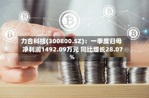 力合科技(300800.SZ)：一季度归母净利润1492.09万元 同比增长28.07%-第1张图片