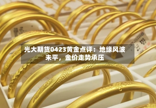 光大期货0423黄金点评：地缘风波未平，金价走势承压-第1张图片