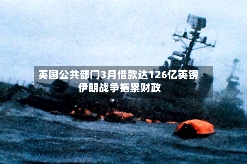 英国公共部门3月借款达126亿英镑 伊朗战争拖累财政-第1张图片