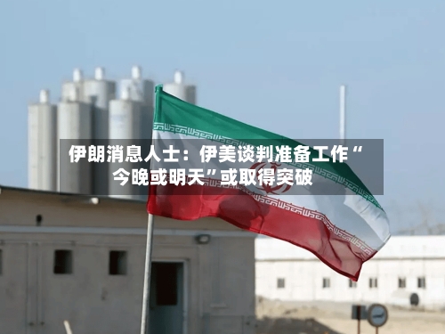 伊朗消息人士：伊美谈判准备工作“今晚或明天”或取得突破-第1张图片