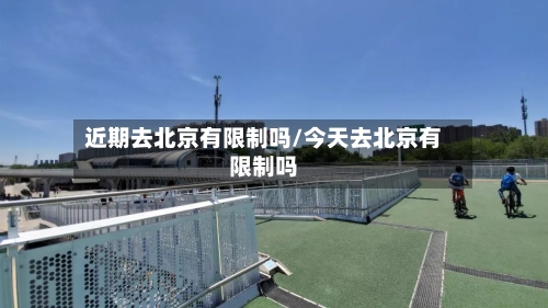 近期去北京有限制吗/今天去北京有限制吗-第1张图片