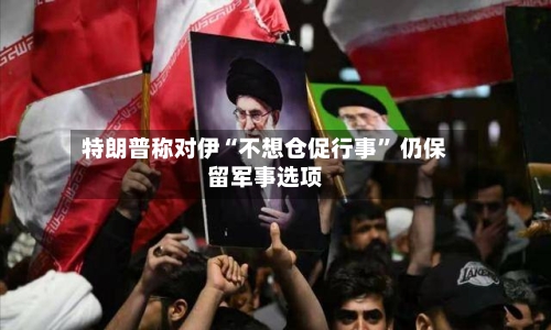 特朗普称对伊“不想仓促行事” 仍保留军事选项-第1张图片