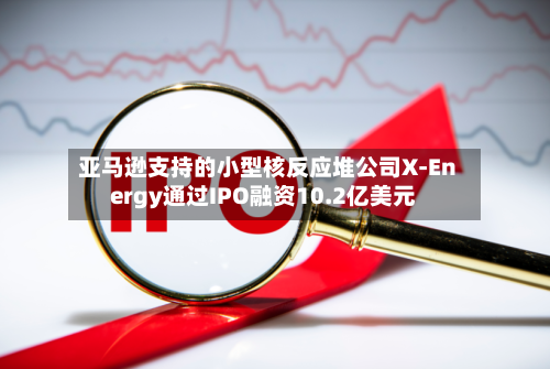 亚马逊支持的小型核反应堆公司X-Energy通过IPO融资10.2亿美元-第1张图片