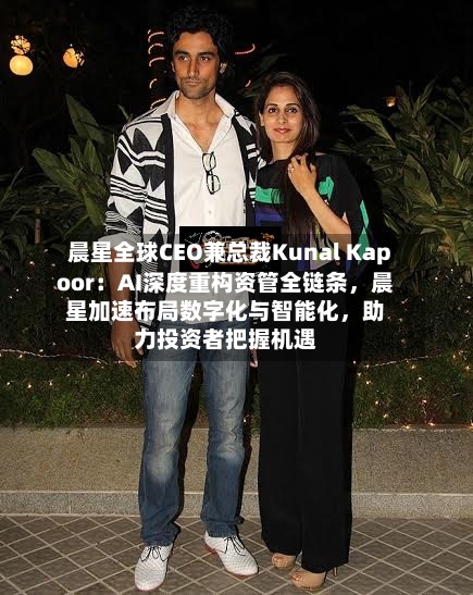 晨星全球CEO兼总裁Kunal Kapoor：AI深度重构资管全链条	，晨星加速布局数字化与智能化，助力投资者把握机遇-第1张图片