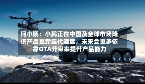 何小鹏：小鹏正在中国及全球市场降低产品更新迭代速度，未来会更多依靠OTA升级来提升产品能力-第1张图片