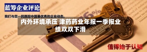 内外环境承压 津药药业年报一季报业绩双双下滑-第1张图片