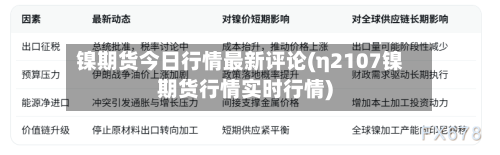 镍期货今日行情最新评论(η2107镍期货行情实时行情)-第1张图片
