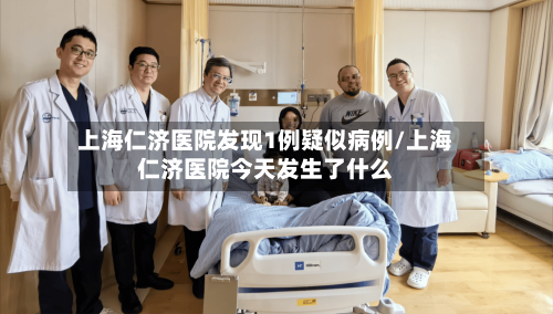 上海仁济医院发现1例疑似病例/上海仁济医院今天发生了什么-第2张图片