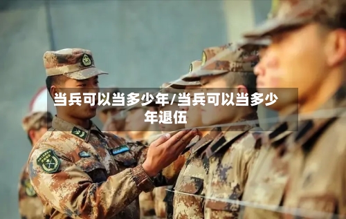 当兵可以当多少年/当兵可以当多少年退伍-第1张图片